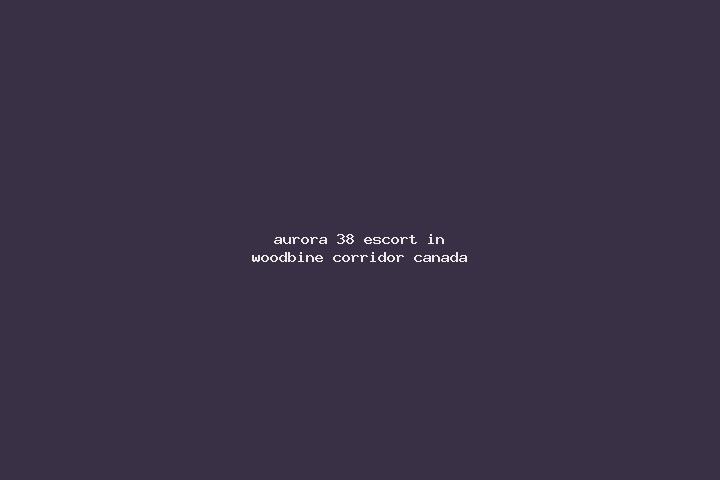 Aurora, 38 — Escort in Woodbine Corridor, Canada
