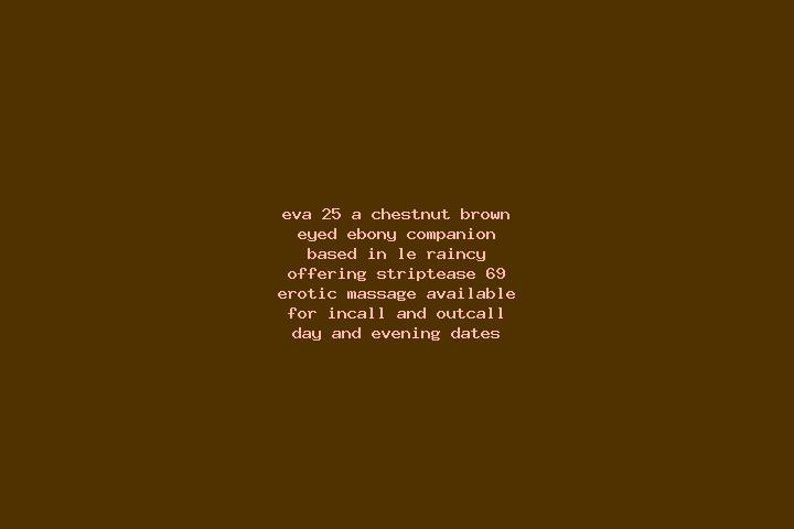 Eva, 25, a chestnut brown-eyed ebony companion based in Le Raincy. Offering Striptease, 69, Erotic Massage. Available for incall and outcall, day and evening...