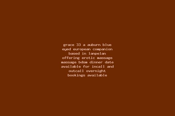 Grace, 33, a auburn blue-eyed european companion based in Lanpelan. Offering Erotic Massage, Massage, BDSM, Dinner Date. Available for incall and outcall, ov...