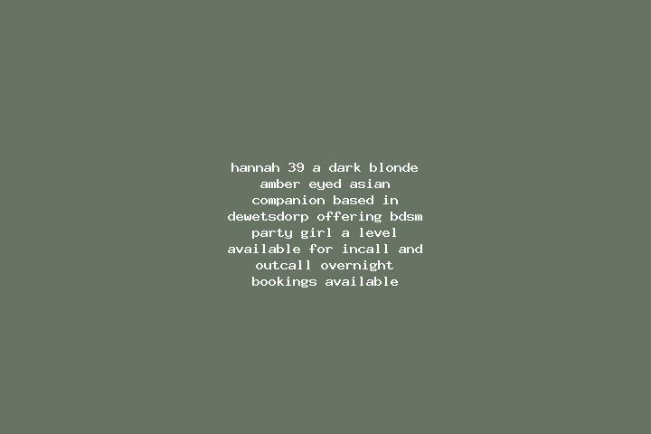 Hannah, 39, a dark blonde amber-eyed asian companion based in Dewetsdorp. Offering BDSM, Party Girl, A-Level. Available for incall and outcall, overnight boo...
