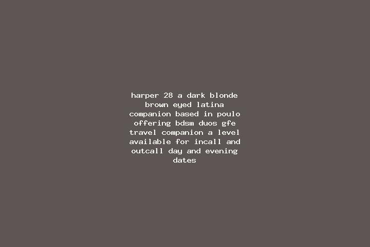 Harper, 28, a dark blonde brown-eyed latina companion based in Poulo. Offering BDSM, Duos, GFE, Travel Companion, A-Level. Available for incall and outcall, ...