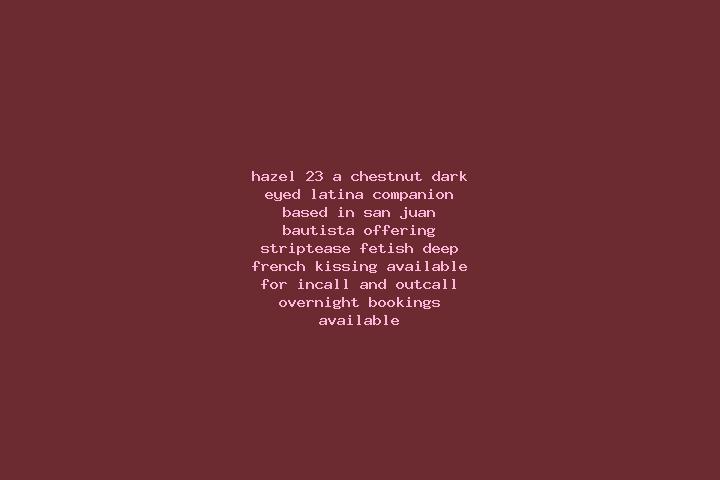 Hazel, 23, a chestnut dark-eyed latina companion based in San Juan Bautista. Offering Striptease, Fetish, Deep French Kissing. Available for incall and outca...