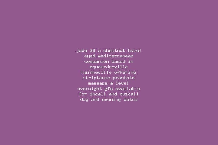 Jade, 36, a chestnut hazel-eyed mediterranean companion based in Equeurdreville-Hainneville. Offering Striptease, Prostate Massage, A-Level, Overnight, GFE. ...