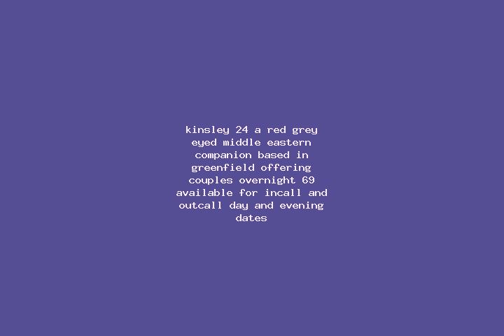 Kinsley, 24, a red grey-eyed middle eastern companion based in Greenfield. Offering Couples, Overnight, 69. Available for incall and outcall, day and evening...