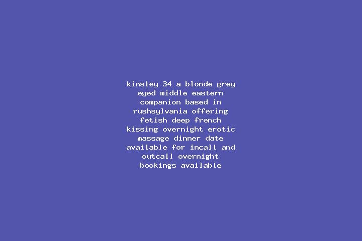 Kinsley, 34, a blonde grey-eyed middle eastern companion based in Rushsylvania. Offering Fetish, Deep French Kissing, Overnight, Erotic Massage, Dinner Date....