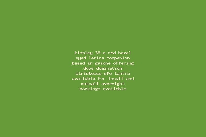 Kinsley, 39, a red hazel-eyed latina companion based in Gaione. Offering Duos, Domination, Striptease, GFE, Tantra. Available for incall and outcall, overnig...