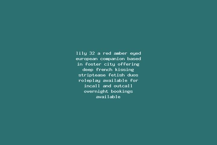 Lily, 32, a red amber-eyed european companion based in Foster City. Offering Deep French Kissing, Striptease, Fetish, Duos, Roleplay. Available for incall an...