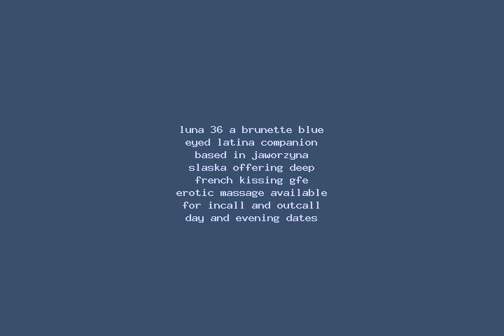Luna, 36, a brunette blue-eyed latina companion based in Jaworzyna Slaska. Offering Deep French Kissing, GFE, Erotic Massage. Available for incall and outcal...