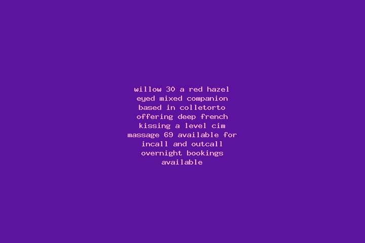 Willow, 30, a red hazel-eyed mixed companion based in Colletorto. Offering Deep French Kissing, A-Level, CIM, Massage, 69. Available for incall and outcall, ...