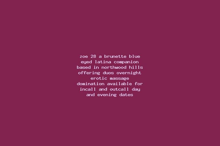 Zoe, 28, a brunette blue-eyed latina companion based in Northwood Hills. Offering Duos, Overnight, Erotic Massage, Domination. Available for incall and outca...